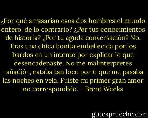 ¿Por qué arrasarían esos dos hombres el mundo entero, de lo contrario? ¿Por tus conocimientos de historia? ¿Por tu aguda conversación? No. Eras una chica bonita embellecida por los bardos en un intento por explicar lo que desencadenaste. No me malinterpretes -añadió-, estaba tan loco por ti que me pasaba las noches en vela. Fuiste mi primer gran amor no correspondido. - Brent Weeks