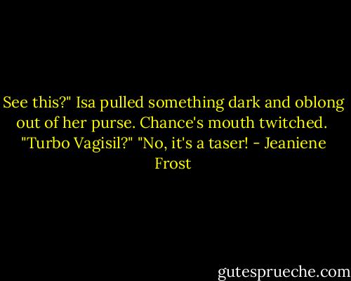 See this?" Isa pulled something dark and oblong out of her purse. Chance's mouth twitched. <br />"Turbo Vagisil?"<br />"No, it's a taser! - Jeaniene Frost
