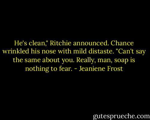 He's clean," Ritchie announced.<br />Chance wrinkled his nose with mild distaste. "Can't say the same about you. Really, man, soap is nothing to fear. - Jeaniene Frost