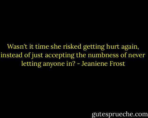 Wasn't it time she risked getting hurt again, instead of just accepting the numbness of never letting anyone in? - Jeaniene Frost