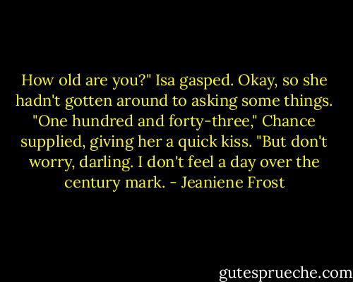 How old are you?" Isa gasped. Okay, so she hadn't gotten around to asking some things.<br />"One hundred and forty-three," Chance supplied, giving her a quick kiss. "But don't worry, darling. I don't feel a day over the century mark. - Jeaniene Frost