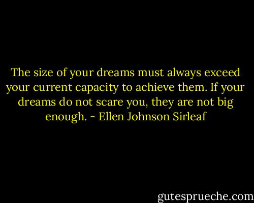 The size of your dreams must always exceed your current capacity to achieve them. If your dreams do not scare you, they are not big enough. - Ellen Johnson Sirleaf