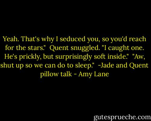 Yeah. That's why I seduced you, so you'd reach for the stars."<br /><br />Quent snuggled. "I caught one. He's prickly, but surprisingly soft inside."<br /><br />"Aw, shut up so we can do to sleep."<br /><br />-Jade and Quent pillow talk - Amy Lane