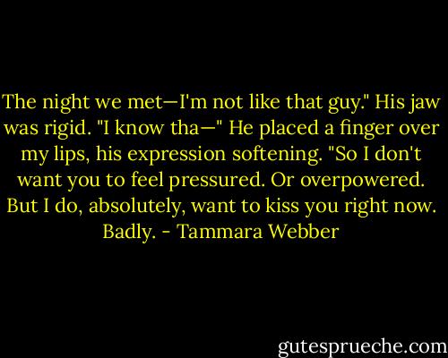 The night we met—I'm not like that guy." His jaw was rigid.<br />"I know tha—" He placed a finger over my lips, his expression softening.<br />"So I don't want you to feel pressured. Or overpowered. But I do, absolutely, want to kiss you right now. Badly. - Tammara Webber