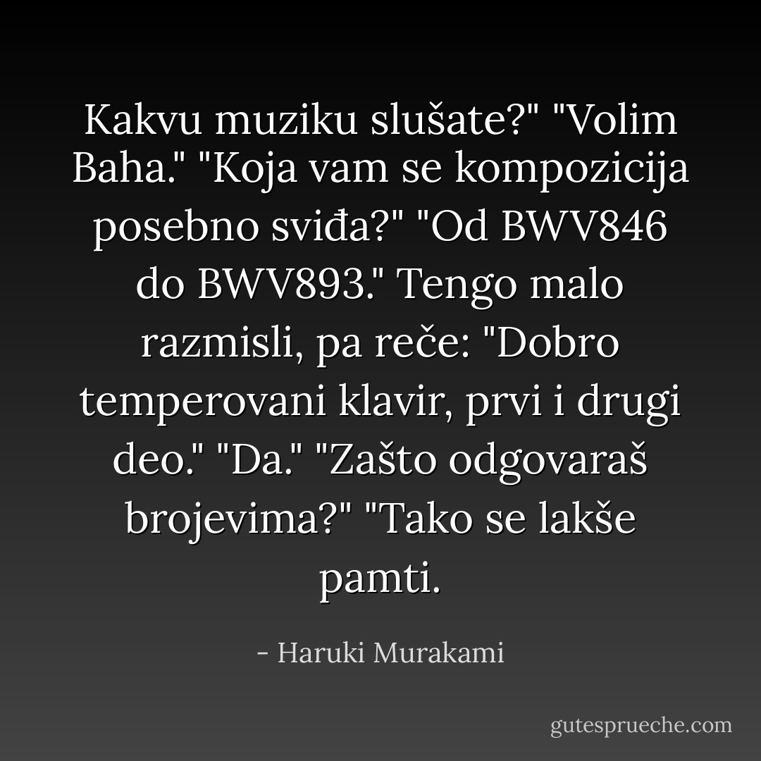 Kakvu muziku slušate?"<br />"Volim Baha."<br />"Koja vam se kompozicija posebno sviđa?"<br />"Od BWV846 do BWV893."<br />Tengo malo razmisli, pa reče: "Dobro temperovani klavir, prvi i drugi deo."<br />"Da."<br />"Zašto odgovaraš brojevima?"<br />"Tako se lakše pamti. - Haruki Murakami