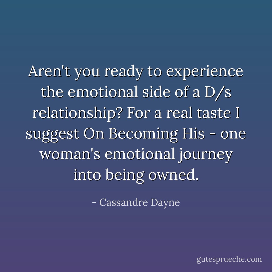 Aren't you ready to experience the emotional side of a D/s relationship? For a real taste I suggest On Becoming His - one woman's emotional journey into being owned. - Cassandre Dayne