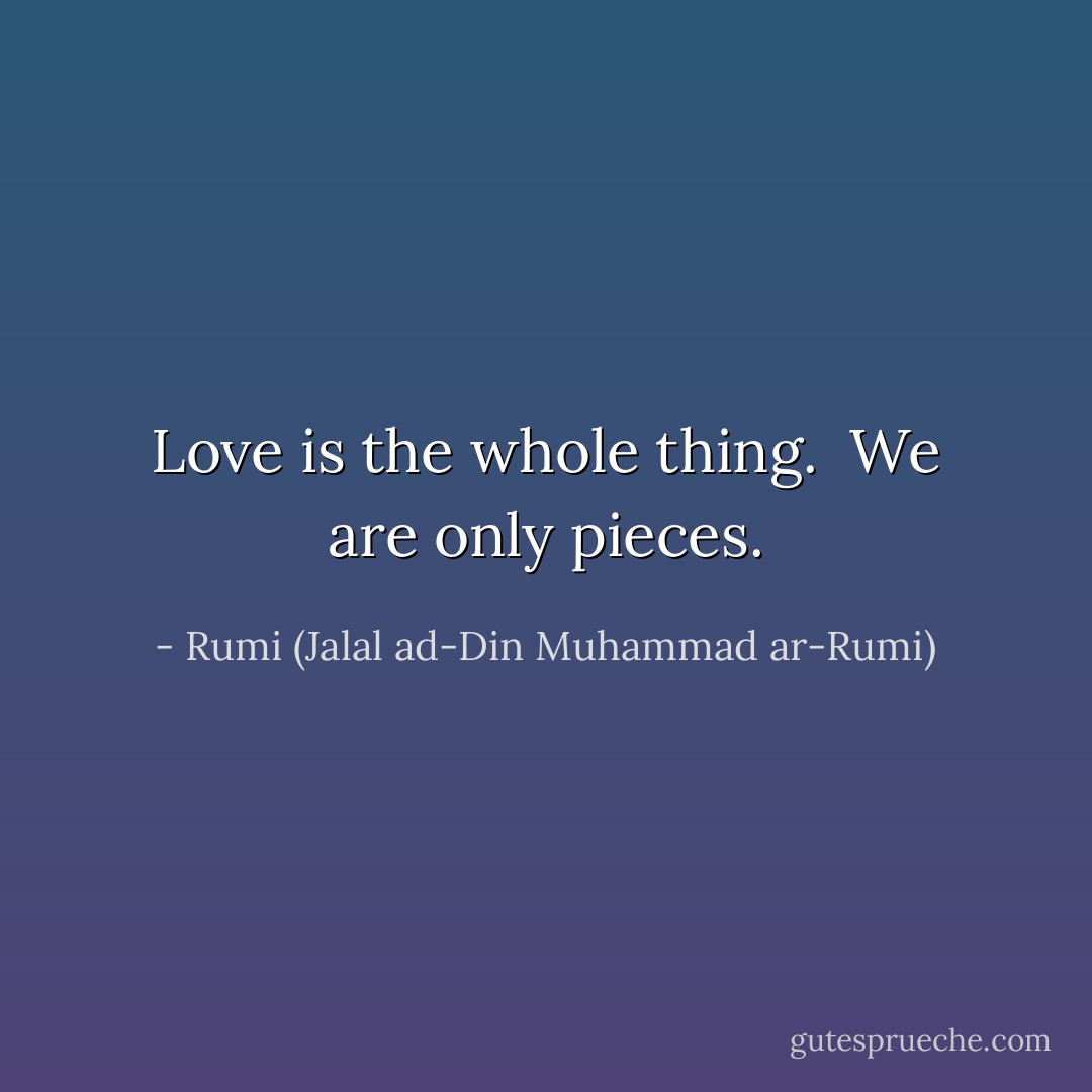 Love is the whole thing.<br /> We are only pieces. - Rumi (Jalal ad-Din Muhammad ar-Rumi)