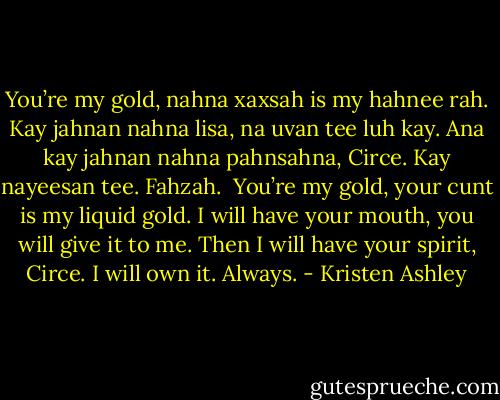You’re my gold, nahna xaxsah is my hahnee rah. Kay jahnan nahna lisa, na uvan tee luh kay. Ana kay jahnan nahna pahnsahna, Circe. Kay nayeesan tee. Fahzah.<br /><br />You’re my gold, your cunt is my liquid gold. I will have your mouth, you will give it to me. Then I will have your spirit, Circe. I will own it. Always. - Kristen Ashley