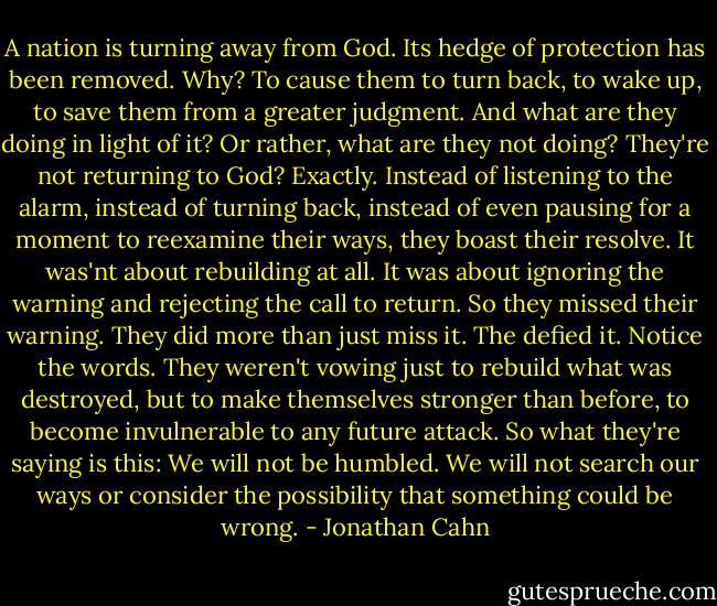 A nation is turning away from God. Its hedge of protection has been removed. Why? To cause them to turn back, to wake up, to save them from a greater judgment. And what are they doing in light of it? Or rather, what are they not doing? They're not returning to God? Exactly. Instead of listening to the alarm, instead of turning back, instead of even pausing for a moment to reexamine their ways, they boast their resolve. It was'nt about rebuilding at all. It was about ignoring the warning and rejecting the call to return. So they missed their warning. They did more than just miss it. The defied it. Notice the words. They weren't vowing just to rebuild what was destroyed, but to make themselves stronger than before, to become invulnerable to any future attack. So what they're saying is this: We will not be humbled. We will not search our ways or consider the possibility that something could be wrong. - Jonathan Cahn