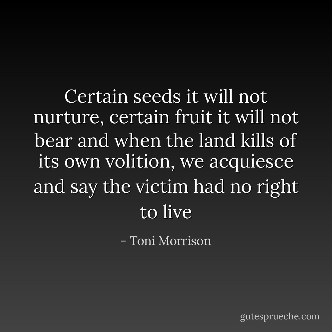 Certain seeds it will not nurture, certain fruit it will not bear and when the land kills of its own volition, we acquiesce and say the victim had no right to live - Toni Morrison