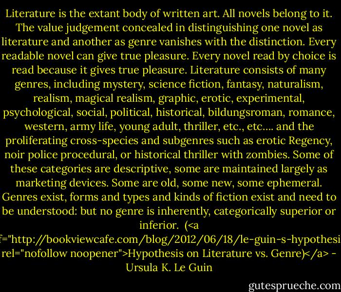 Literature is the extant body of written art. All novels belong to it.<br />The value judgement concealed in distinguishing one novel as literature and another as genre vanishes with the distinction.<br />Every readable novel can give true pleasure. Every novel read by choice is read because it gives true pleasure.<br />Literature consists of many genres, including mystery, science fiction, fantasy, naturalism, realism, magical realism, graphic, erotic, experimental, psychological, social, political, historical, bildungsroman, romance, western, army life, young adult, thriller, etc., etc…. and the proliferating cross-species and subgenres such as erotic Regency, noir police procedural, or historical thriller with zombies.<br />Some of these categories are descriptive, some are maintained largely as marketing devices. Some are old, some new, some ephemeral.<br />Genres exist, forms and types and kinds of fiction exist and need to be understood: but no genre is inherently, categorically superior or inferior.<br /><br />(<a href="http://bookviewcafe.com/blog/2012/06/18/le-guin-s-hypothesis/" rel="nofollow noopener">Hypothesis on Literature vs. Genre)</a> - Ursula K. Le Guin