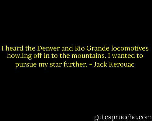 I heard the Denver and Rio Grande locomotives howling off in to the mountains. I wanted to pursue my star further. - Jack Kerouac