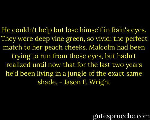 He couldn't help but lose himself in Rain's eyes. They were deep vine green, so vivid; the perfect match to her peach cheeks. Malcolm had been trying to run from those eyes, but hadn't realized until now that for the last two years he'd been living in a jungle of the exact same shade. - Jason F. Wright