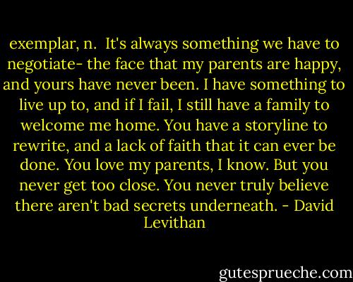 exemplar, n.<br /><br />It's always something we have to negotiate- the face that my parents are happy, and yours have never been. I have something to live up to, and if I fail, I still have a family to welcome me home. You have a storyline to rewrite, and a lack of faith that it can ever be done.<br />You love my parents, I know. But you never get too close. You never truly believe there aren't bad secrets underneath. - David Levithan