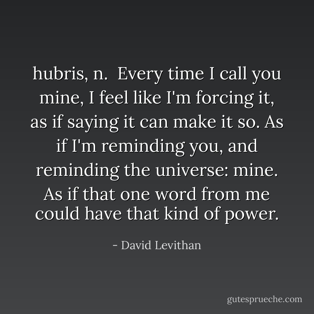 hubris, n.<br /><br />Every time I call you mine, I feel like I'm forcing it, as if saying it can make it so. As if I'm reminding you, and reminding the universe: mine. As if that one word from me could have that kind of power. - David Levithan