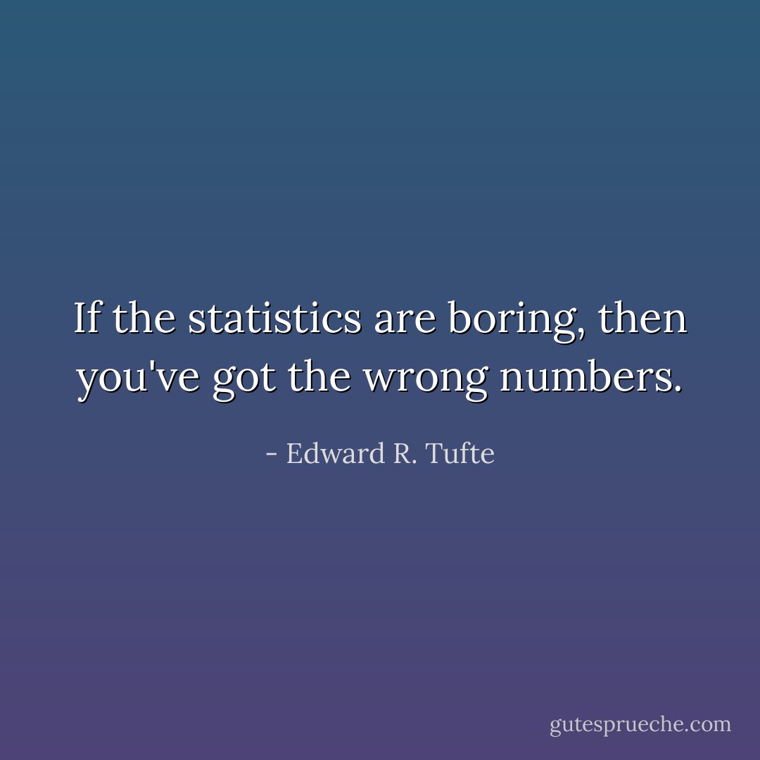If the statistics are boring, then you've got the wrong numbers. - Edward R. Tufte