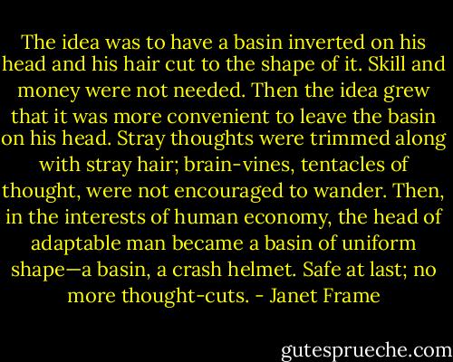 The idea was to have a basin inverted on his head and his hair cut to the shape of it. Skill and money were not needed. Then the idea grew that it was more convenient to leave the basin on his head. Stray thoughts were trimmed along with stray hair; brain-vines, tentacles of thought, were not encouraged to wander. Then, in the interests of human economy, the head of adaptable man became a basin of uniform shape—a basin, a crash helmet. Safe at last; no more thought-cuts. - Janet Frame
