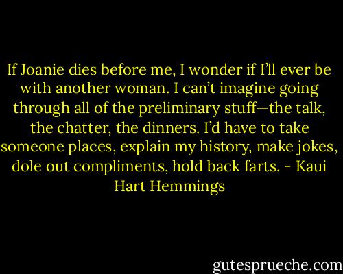 If Joanie dies before me, I wonder if I’ll ever be with another woman. I can’t imagine going through all of the preliminary stuff—the talk, the chatter, the dinners. I’d have to take someone places, explain my history, make jokes, dole out compliments, hold back farts. - Kaui Hart Hemmings