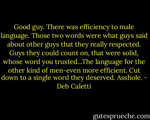 Good guy. There was efficiency to male language. Those two words were what guys said about other guys that they really respected. Guys they could count on, that were solid, whose word you trusted...The language for the other kind of men-even more efficient. Cut down to a single word they deserved. Asshole. - Deb Caletti