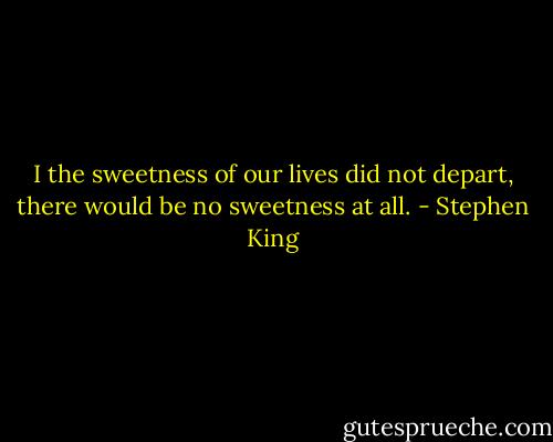 I the sweetness of our lives did not depart, there would be no sweetness at all. - Stephen King