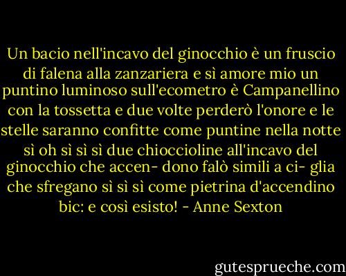 Un bacio nell'incavo<br />del ginocchio è un fruscio<br />di falena alla zanzariera e<br />sì amore mio un puntino<br />luminoso sull'ecometro è<br />Campanellino con la tossetta<br />e due volte perderò l'onore<br />e le stelle saranno confitte<br />come puntine nella notte<br />sì oh sì sì sì due<br />chioccioline all'incavo<br />del ginocchio che accen-<br />dono falò simili a ci-<br />glia che sfregano sì sì sì<br />come pietrina d'accendino bic:<br />e così esisto! - Anne Sexton