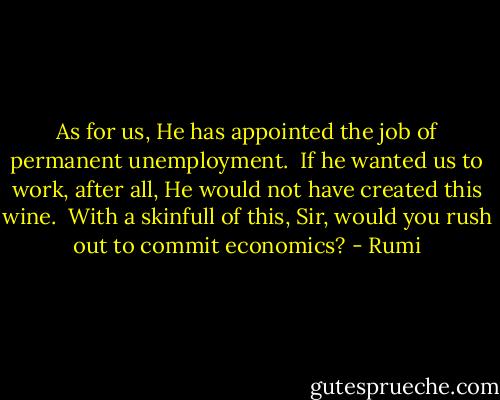 As for us, He has appointed the job of permanent unemployment.<br /><br />If he wanted us to work, after all,<br />He would not have created this wine.<br /><br />With a skinfull of this, Sir,<br />would you rush out to commit economics? - Rumi
