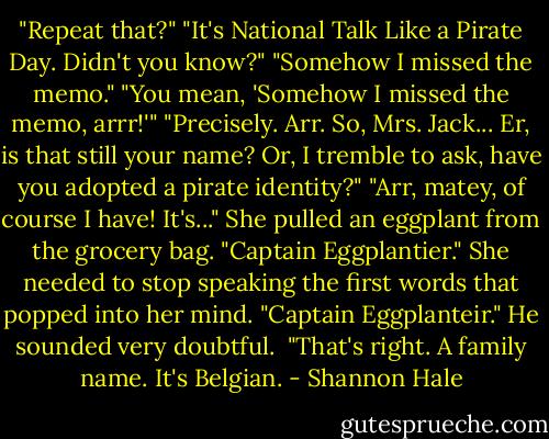 ‎"Repeat that?"<br />"It's National Talk Like a Pirate Day. Didn't you know?"<br />"Somehow I missed the memo."<br />"You mean, 'Somehow I missed the memo, arrr!'"<br />"Precisely. Arr. So, Mrs. Jack... Er, is that still your name? Or, I tremble to ask, have you adopted a pirate identity?"<br />"Arr, matey, of course I have! It's..." She pulled an eggplant from the grocery bag. "Captain Eggplantier." She needed to stop speaking the first words that popped into her mind.<br />"Captain Eggplanteir." He sounded very doubtful. <br />"That's right. A family name. It's Belgian. - Shannon Hale