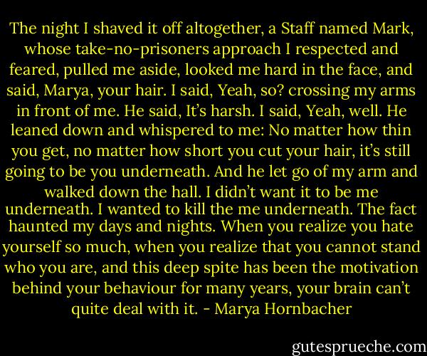 The night I shaved it off altogether, a Staff named Mark, whose take-no-prisoners approach I respected and feared, pulled me aside, looked me hard in the face, and said, Marya, your hair. I said, Yeah, so? crossing my arms in front of me. He said, It’s harsh. I said, Yeah, well. He leaned down and whispered to me: No matter how thin you get, no matter how short you cut your hair, it’s still going to be you underneath. And he let go of my arm and walked down the hall. I didn’t want it to be me underneath. I wanted to kill the me underneath. The fact haunted my days and nights. When you realize you hate yourself so much, when you realize that you cannot stand who you are, and this deep spite has been the motivation behind your behaviour for many years, your brain can’t quite deal with it. - Marya Hornbacher