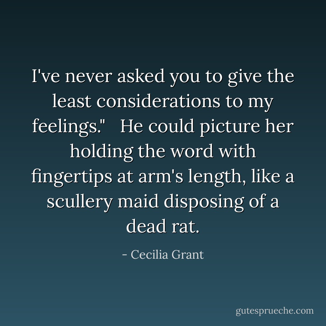 I've never asked you to give the least considerations to my feelings." <br /><br />He could picture her holding the word with fingertips at arm's length, like a scullery maid disposing of a dead rat. - Cecilia Grant