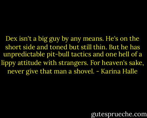 Dex isn't a big guy by any means. He's on the short side and toned but still thin. But he has unpredictable pit-bull tactics and one hell of a lippy attitude with strangers. For heaven's sake, never give that man a shovel. - Karina Halle