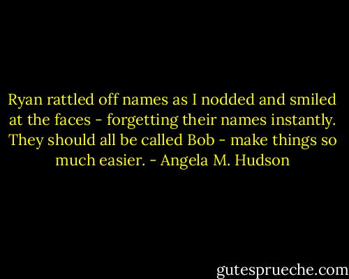 Ryan rattled off names as I nodded and smiled at the faces - forgetting their names instantly. They should all be called Bob - make things so much easier. - Angela M. Hudson