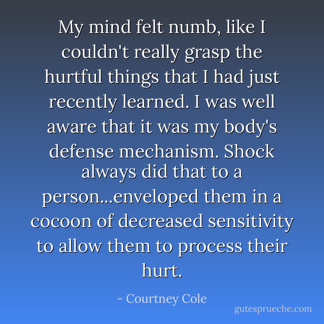 My mind felt numb, like I couldn't really grasp the hurtful things that I had just recently learned. I was well aware that it was my body's defense mechanism. Shock always did that to a person...enveloped them in a cocoon of decreased sensitivity to allow them to process their hurt. - Courtney Cole