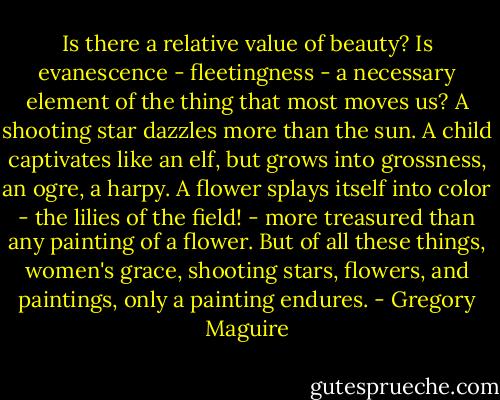 Is there a relative value of beauty? Is evanescence - fleetingness - a necessary element of the thing that most moves us? A shooting star dazzles more than the sun. A child captivates like an elf, but grows into grossness, an ogre, a harpy. A flower splays itself into color - the lilies of the field! - more treasured than any painting of a flower. But of all these things, women's grace, shooting stars, flowers, and paintings, only a painting endures. - Gregory Maguire