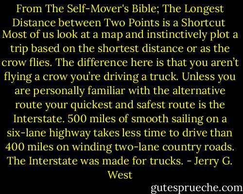 From The Self-Mover's Bible; The Longest Distance between Two Points is a Shortcut<br /><br />Most of us look at a map and instinctively plot a trip based on the shortest distance or as the crow flies. The difference here is that you aren’t flying a crow you’re driving a truck. Unless you are personally familiar with the alternative route your quickest and safest route is the Interstate. 500 miles of smooth sailing on a six-lane highway takes less time to drive than 400 miles on winding two-lane country roads. The Interstate was made for trucks. - Jerry G. West