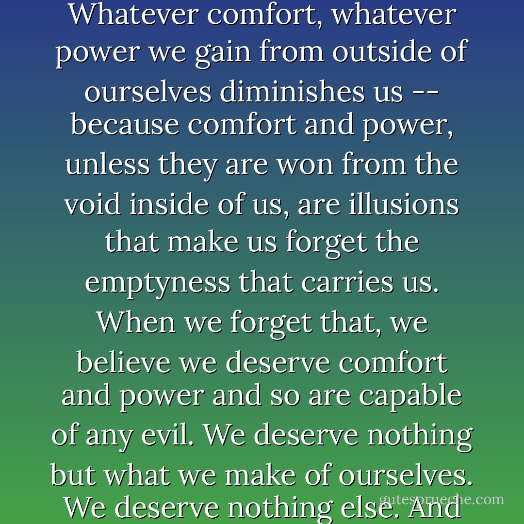 Now you see. We are all fugitives. We have always been fugitives from the void. Whatever comfort, whatever power we gain from outside of ourselves diminishes us -- because comfort and power, unless they are won from the void inside of us, are illusions that make us forget the emptyness that carries us. When we forget that, we believe we deserve comfort and power and so are capable of any evil. We deserve nothing but what we make of ourselves. We deserve nothing else. And when we understand that, then nothing is enough. - Tirumalai S. Srivatsan