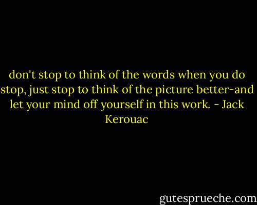 don't stop to think of the words when you do stop, just stop to think of the picture better-and let your mind off yourself in this work. - Jack Kerouac