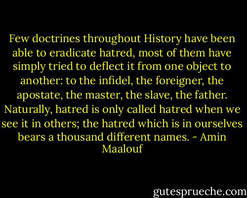 Few doctrines throughout History have been able to eradicate hatred, most of them have simply tried to deflect it from one object to another: to the infidel, the foreigner, the apostate, the master, the slave, the father. Naturally, hatred is only called hatred when we see it in others; the hatred which is in ourselves bears a thousand different names. - Amin Maalouf