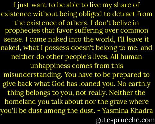 I just want to be able to live my share of existence without being obliged to detract from the existence of others. I don't belive in prophecies that favor suffering over common sense. I came naked into the world, I'll leave it naked, what I possess doesn't belong to me, and neither do other people's lives. All human unhappiness comes from this misunderstanding. You have to be prepared to give back what God has loaned you. No earthly thing belongs to you, not really. Neither the homeland you talk about nor the grave where you'll be dust among the dust. - Yasmina Khadra