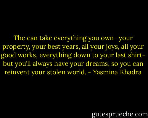 The can take everything you own- your property, your best years, all your joys, all your good works, everything down to your last shirt- but you'll always have your dreams, so you can reinvent your stolen world. - Yasmina Khadra