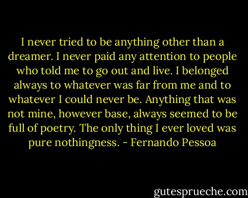 I never tried to be anything other than a dreamer. I never paid any attention to people who told me to go out and live. I belonged always to whatever was far from me and to whatever I could never be. Anything that was not mine, however base, always seemed to be full of poetry. The only thing I ever loved was pure nothingness. - Fernando Pessoa