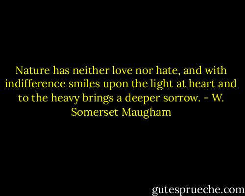 Nature has neither love nor hate, and with indifference smiles upon the light at heart and to the heavy brings a deeper sorrow. - W. Somerset Maugham