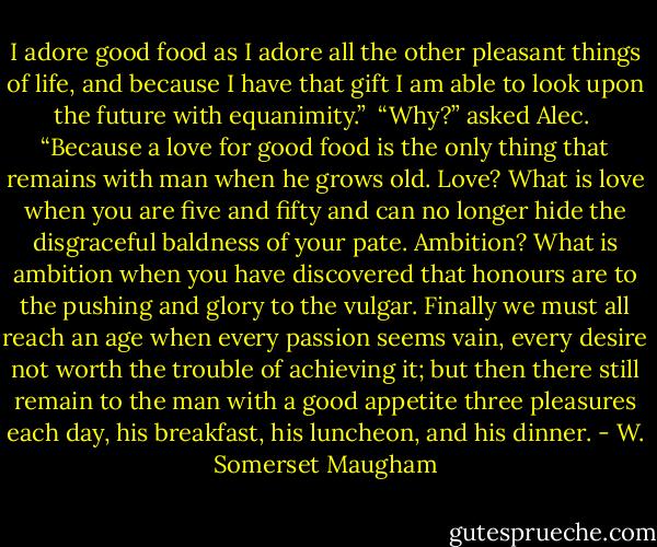 I adore good food as I adore all the other pleasant things of life, and because I have that gift I am able to look upon the future with equanimity.”<br /><br />“Why?” asked Alec.<br /><br />“Because a love for good food is the only thing that remains with man when he grows old. Love? What is love when you are five and fifty and can no longer hide the disgraceful baldness of your pate. Ambition? What is ambition when you have discovered that honours are to the pushing and glory to the vulgar. Finally we must all reach an age when every passion seems vain, every desire not worth the trouble of achieving it; but then there still remain to the man with a good appetite three pleasures each day, his breakfast, his luncheon, and his dinner. - W. Somerset Maugham