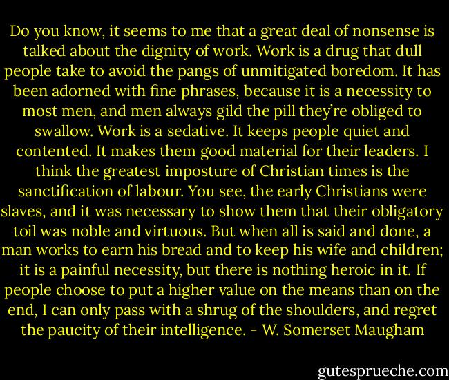 Do you know, it seems to me that a great deal of nonsense is talked about the dignity of work. Work is a drug that dull people take to avoid the pangs of unmitigated boredom. It has been adorned with fine phrases, because it is a necessity to most men, and men always gild the pill they’re obliged to swallow. Work is a sedative. It keeps people quiet and contented. It makes them good material for their leaders. I think the greatest imposture of Christian times is the sanctification of labour. You see, the early Christians were slaves, and it was necessary to show them that their obligatory toil was noble and virtuous. But when all is said and done, a man works to earn his bread and to keep his wife and children; it is a painful necessity, but there is nothing heroic in it. If people choose to put a higher value on the means than on the end, I can only pass with a shrug of the shoulders, and regret the paucity of their intelligence. - W. Somerset Maugham