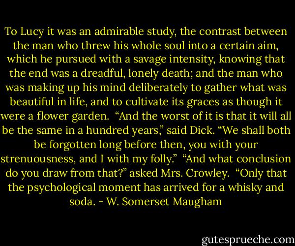 To Lucy it was an admirable study, the contrast between the man who threw his whole soul into a certain aim, which he pursued with a savage intensity, knowing that the end was a dreadful, lonely death; and the man who was making up his mind deliberately to gather what was beautiful in life, and to cultivate its graces as though it were a flower garden.<br /><br />“And the worst of it is that it will all be the same in a hundred years,” said Dick. “We shall both be forgotten long before then, you with your strenuousness, and I with my folly.”<br /><br />“And what conclusion do you draw from that?” asked Mrs. Crowley.<br /><br />“Only that the psychological moment has arrived for a whisky and soda. - W. Somerset Maugham