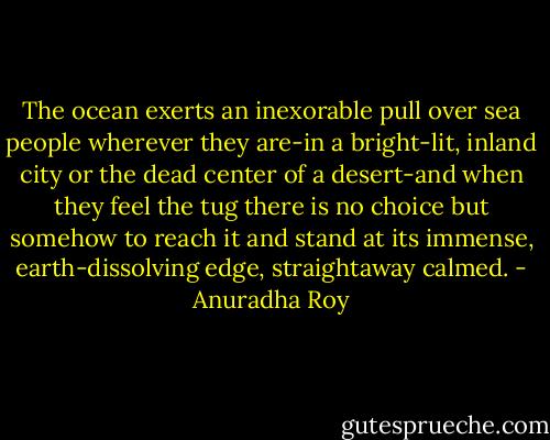 The ocean exerts an inexorable pull over sea people wherever they are-in a bright-lit, inland city or the dead center of a desert-and when they feel the tug there is no choice but somehow to reach it and stand at its immense, earth-dissolving edge, straightaway calmed. - Anuradha Roy