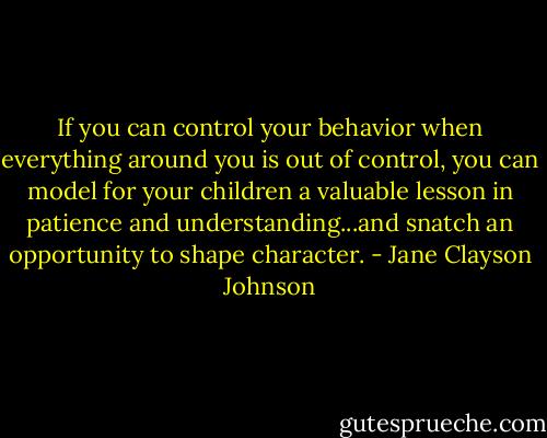 If you can control your behavior when everything around you is out of control, you can model for your children a valuable lesson in patience and understanding...and snatch an opportunity to shape character. - Jane Clayson Johnson