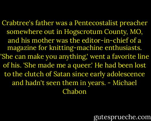 Crabtree's father was a Pentecostalist preacher somewhere out in Hogscrotum County, MO, and his mother was the editor-in-chief of a magazine for knitting-machine enthusiasts. 'She can make you anything,' went a favorite line of his. 'She made me a queer.' He had been lost to the clutch of Satan since early adolescence and hadn't seen them in years. - Michael Chabon