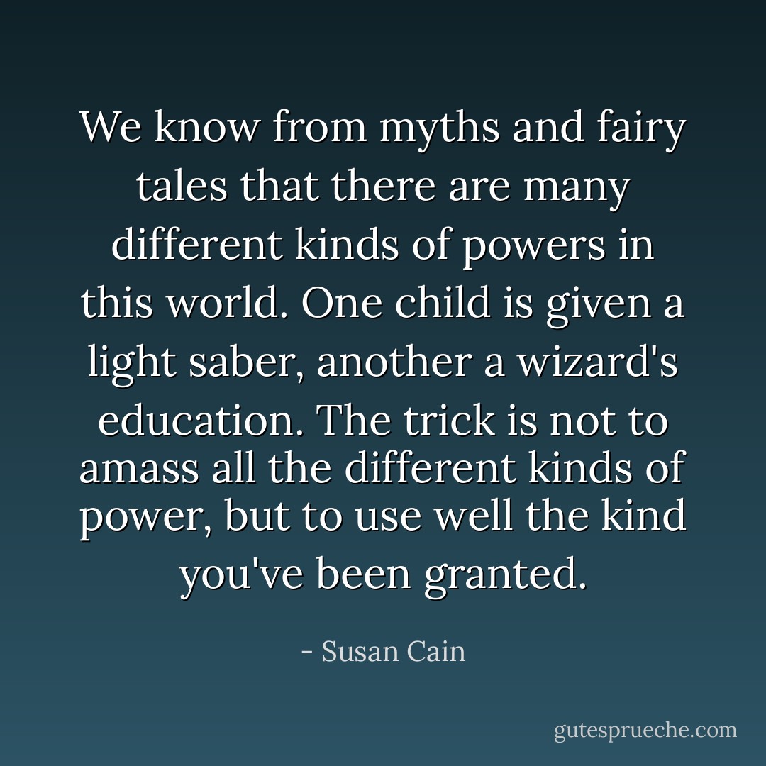 We know from myths and fairy tales that there are many different kinds of powers in this world. One child is given a light saber, another a wizard's education. The trick is not to amass all the different kinds of power, but to use well the kind you've been granted. - Susan Cain