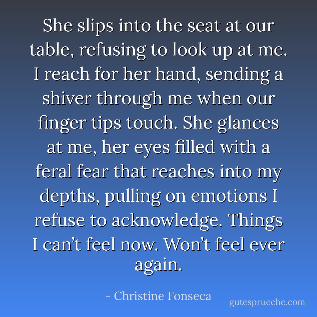 She slips into the seat at our table, refusing to look up at me. I reach for her hand, sending a shiver through me when our finger tips touch. She glances at me, her eyes filled with a feral fear that reaches into my depths, pulling on emotions I refuse to acknowledge. Things I can’t feel now. Won’t feel ever again. - Christine Fonseca