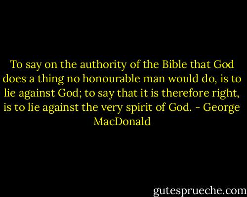 To say on the authority of the Bible that God does a thing no honourable man would do, is to lie against God; to say that it is therefore right, is to lie against the very spirit of God. - George MacDonald